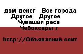 дам денег - Все города Другое » Другое   . Чувашия респ.,Чебоксары г.